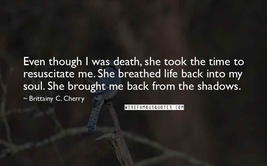 Brittainy C. Cherry Quotes: Even though I was death, she took the time to resuscitate me. She breathed life back into my soul. She brought me back from the shadows.