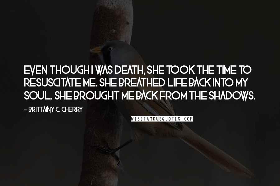 Brittainy C. Cherry Quotes: Even though I was death, she took the time to resuscitate me. She breathed life back into my soul. She brought me back from the shadows.