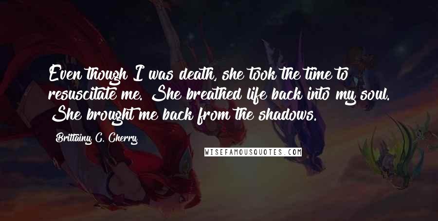 Brittainy C. Cherry Quotes: Even though I was death, she took the time to resuscitate me. She breathed life back into my soul. She brought me back from the shadows.