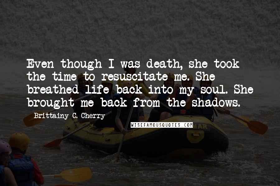 Brittainy C. Cherry Quotes: Even though I was death, she took the time to resuscitate me. She breathed life back into my soul. She brought me back from the shadows.