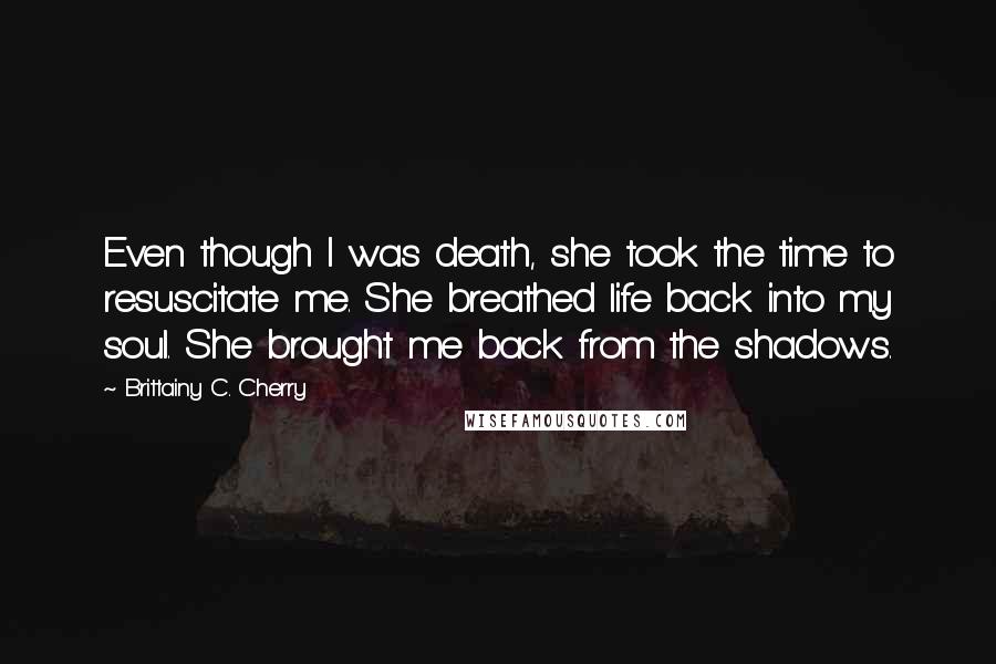 Brittainy C. Cherry Quotes: Even though I was death, she took the time to resuscitate me. She breathed life back into my soul. She brought me back from the shadows.