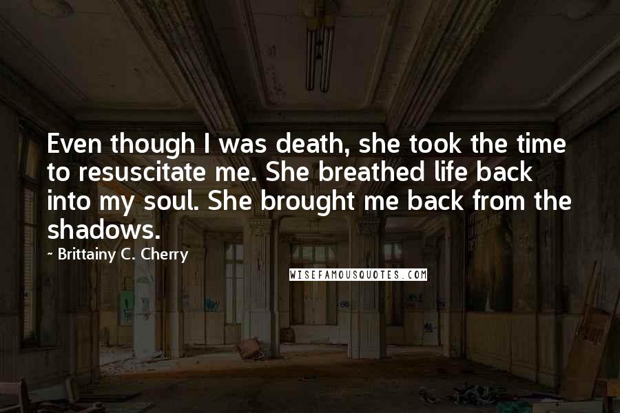 Brittainy C. Cherry Quotes: Even though I was death, she took the time to resuscitate me. She breathed life back into my soul. She brought me back from the shadows.