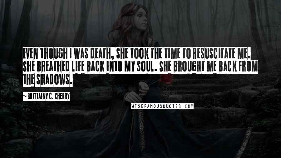 Brittainy C. Cherry Quotes: Even though I was death, she took the time to resuscitate me. She breathed life back into my soul. She brought me back from the shadows.