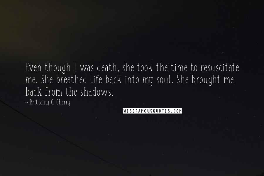 Brittainy C. Cherry Quotes: Even though I was death, she took the time to resuscitate me. She breathed life back into my soul. She brought me back from the shadows.