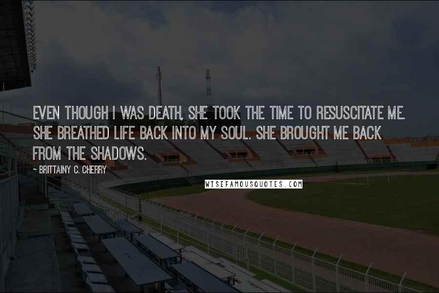 Brittainy C. Cherry Quotes: Even though I was death, she took the time to resuscitate me. She breathed life back into my soul. She brought me back from the shadows.