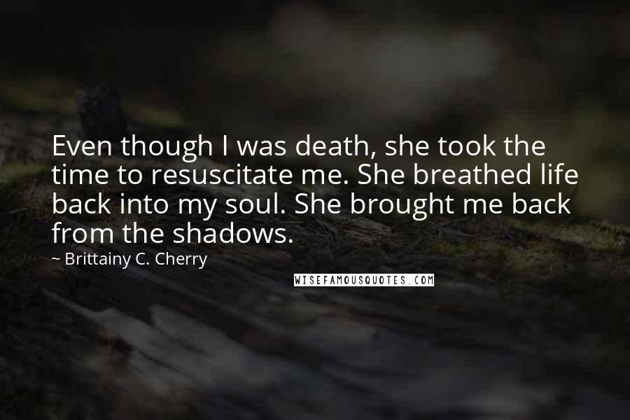 Brittainy C. Cherry Quotes: Even though I was death, she took the time to resuscitate me. She breathed life back into my soul. She brought me back from the shadows.