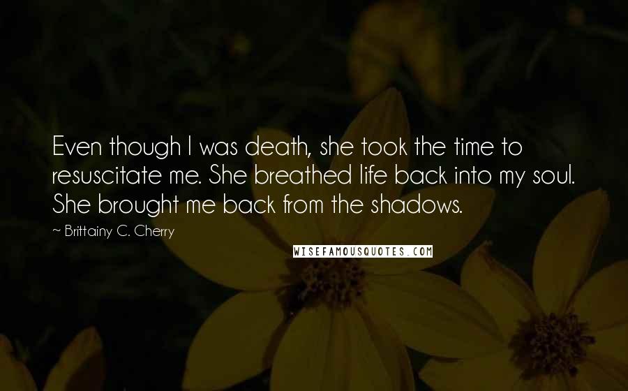 Brittainy C. Cherry Quotes: Even though I was death, she took the time to resuscitate me. She breathed life back into my soul. She brought me back from the shadows.