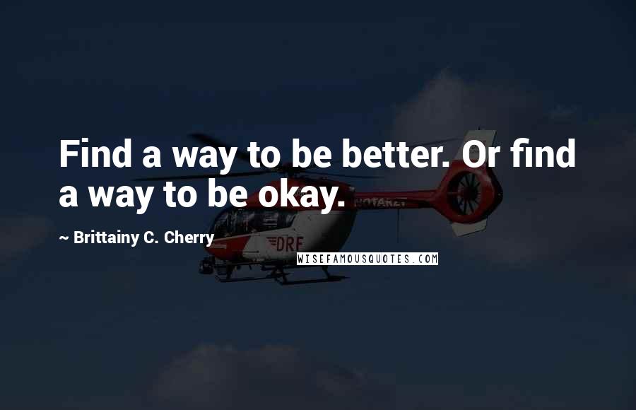 Brittainy C. Cherry Quotes: Find a way to be better. Or find a way to be okay.