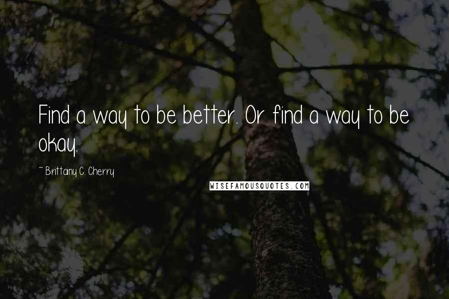 Brittainy C. Cherry Quotes: Find a way to be better. Or find a way to be okay.