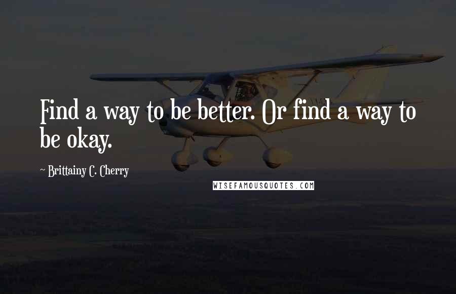 Brittainy C. Cherry Quotes: Find a way to be better. Or find a way to be okay.