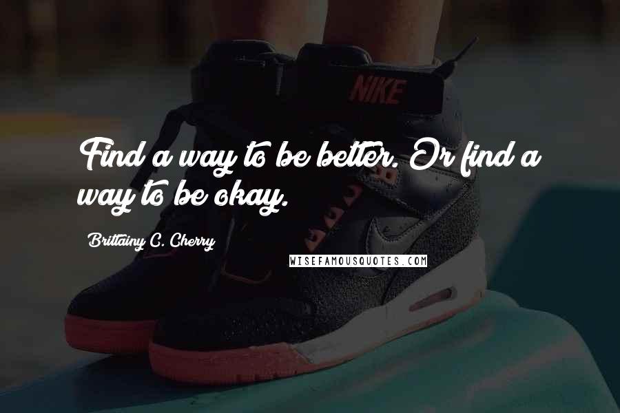 Brittainy C. Cherry Quotes: Find a way to be better. Or find a way to be okay.