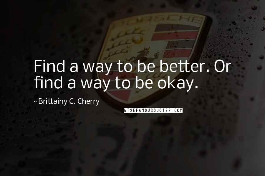 Brittainy C. Cherry Quotes: Find a way to be better. Or find a way to be okay.