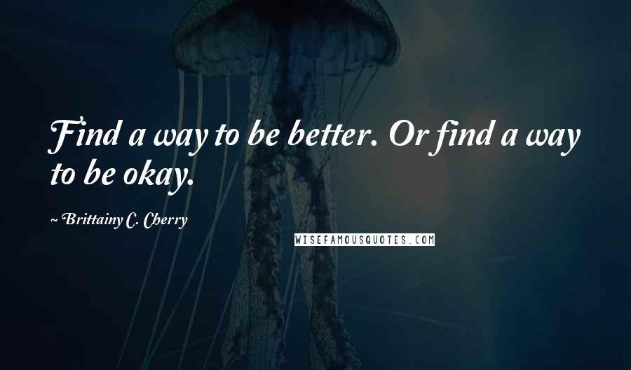 Brittainy C. Cherry Quotes: Find a way to be better. Or find a way to be okay.