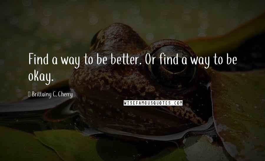 Brittainy C. Cherry Quotes: Find a way to be better. Or find a way to be okay.