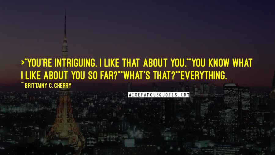 Brittainy C. Cherry Quotes: >"You're intriguing. I like that about you.""You know what I like about you so far?""What's that?""Everything.