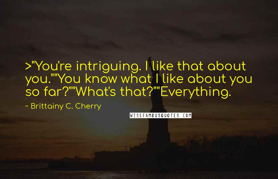 Brittainy C. Cherry Quotes: >"You're intriguing. I like that about you.""You know what I like about you so far?""What's that?""Everything.