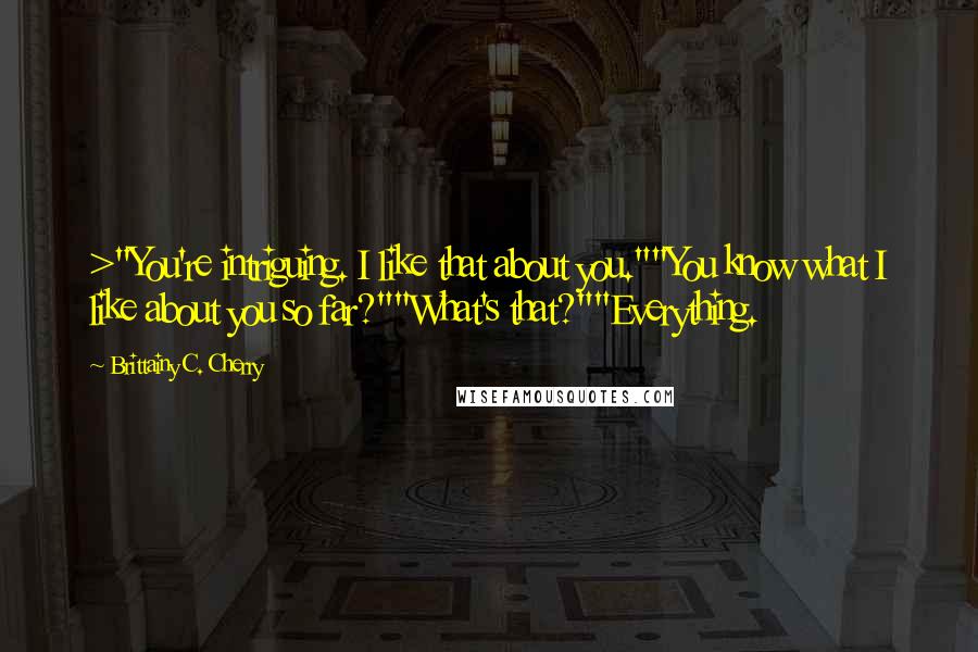 Brittainy C. Cherry Quotes: >"You're intriguing. I like that about you.""You know what I like about you so far?""What's that?""Everything.