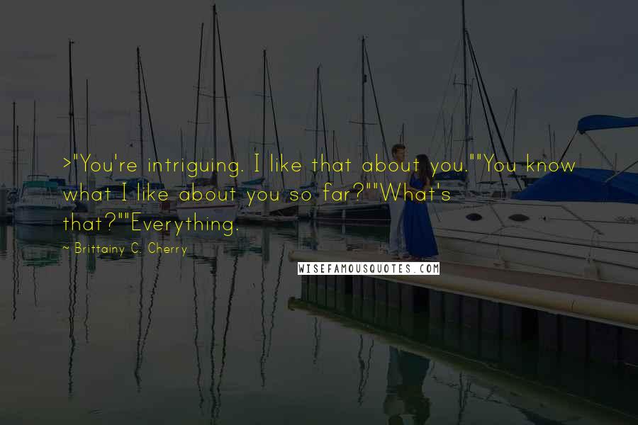 Brittainy C. Cherry Quotes: >"You're intriguing. I like that about you.""You know what I like about you so far?""What's that?""Everything.