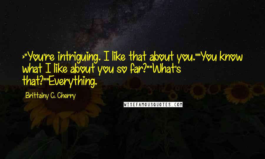 Brittainy C. Cherry Quotes: >"You're intriguing. I like that about you.""You know what I like about you so far?""What's that?""Everything.