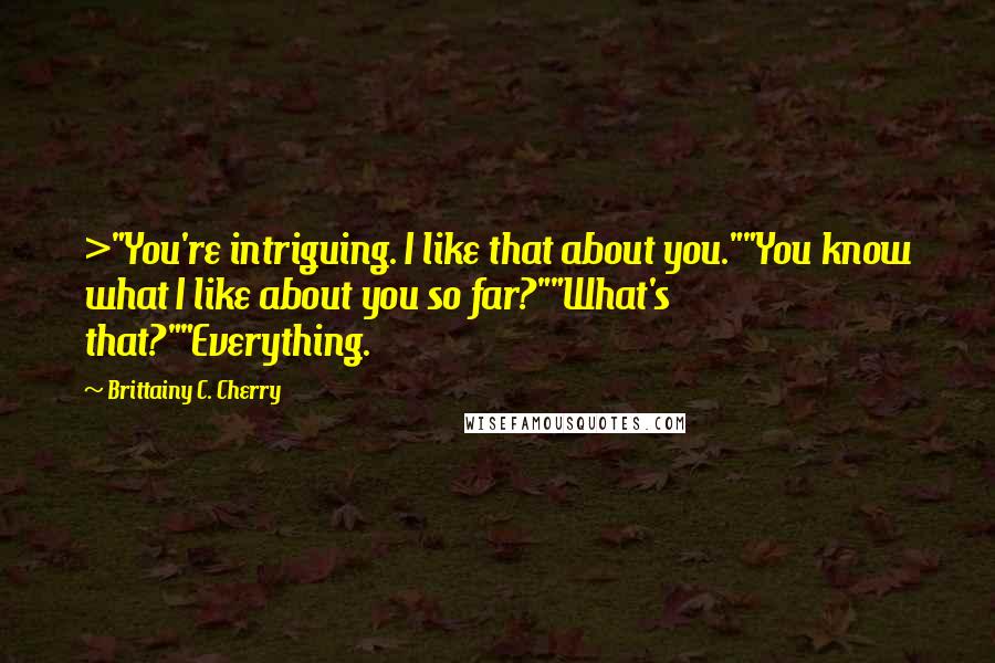 Brittainy C. Cherry Quotes: >"You're intriguing. I like that about you.""You know what I like about you so far?""What's that?""Everything.