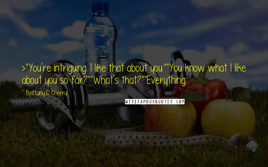 Brittainy C. Cherry Quotes: >"You're intriguing. I like that about you.""You know what I like about you so far?""What's that?""Everything.