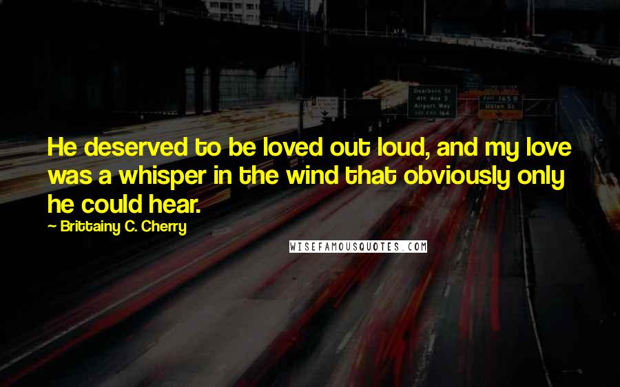 Brittainy C. Cherry Quotes: He deserved to be loved out loud, and my love was a whisper in the wind that obviously only he could hear.