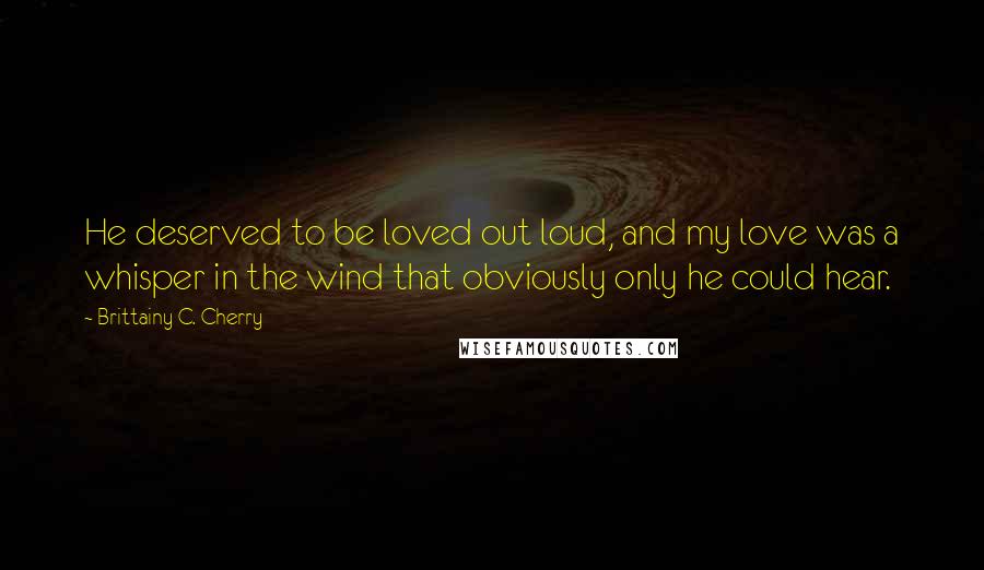 Brittainy C. Cherry Quotes: He deserved to be loved out loud, and my love was a whisper in the wind that obviously only he could hear.