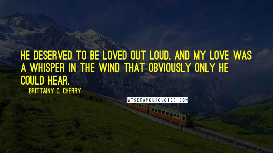 Brittainy C. Cherry Quotes: He deserved to be loved out loud, and my love was a whisper in the wind that obviously only he could hear.