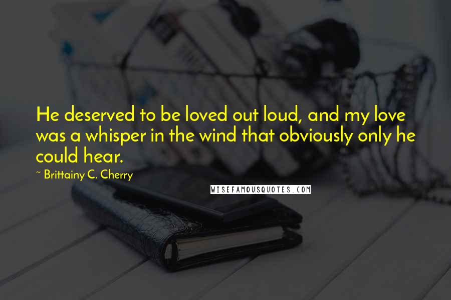 Brittainy C. Cherry Quotes: He deserved to be loved out loud, and my love was a whisper in the wind that obviously only he could hear.