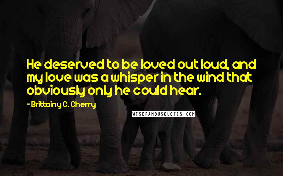 Brittainy C. Cherry Quotes: He deserved to be loved out loud, and my love was a whisper in the wind that obviously only he could hear.