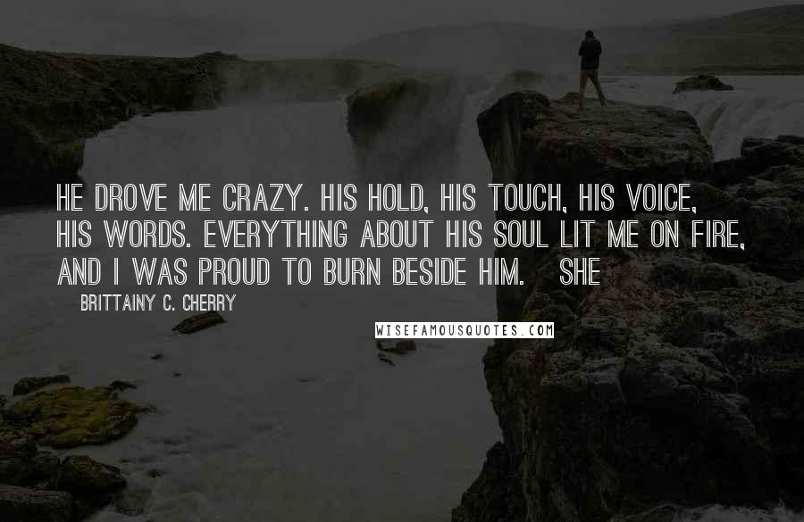 Brittainy C. Cherry Quotes: He drove me crazy. His hold, his touch, his voice, his words. Everything about his soul lit me on fire, and I was proud to burn beside him.   She