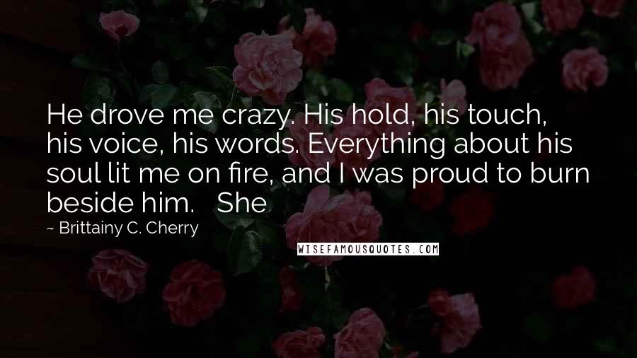 Brittainy C. Cherry Quotes: He drove me crazy. His hold, his touch, his voice, his words. Everything about his soul lit me on fire, and I was proud to burn beside him.   She