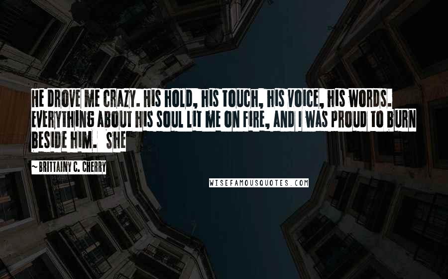 Brittainy C. Cherry Quotes: He drove me crazy. His hold, his touch, his voice, his words. Everything about his soul lit me on fire, and I was proud to burn beside him.   She