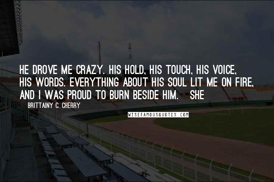 Brittainy C. Cherry Quotes: He drove me crazy. His hold, his touch, his voice, his words. Everything about his soul lit me on fire, and I was proud to burn beside him. She