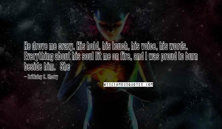 Brittainy C. Cherry Quotes: He drove me crazy. His hold, his touch, his voice, his words. Everything about his soul lit me on fire, and I was proud to burn beside him.   She