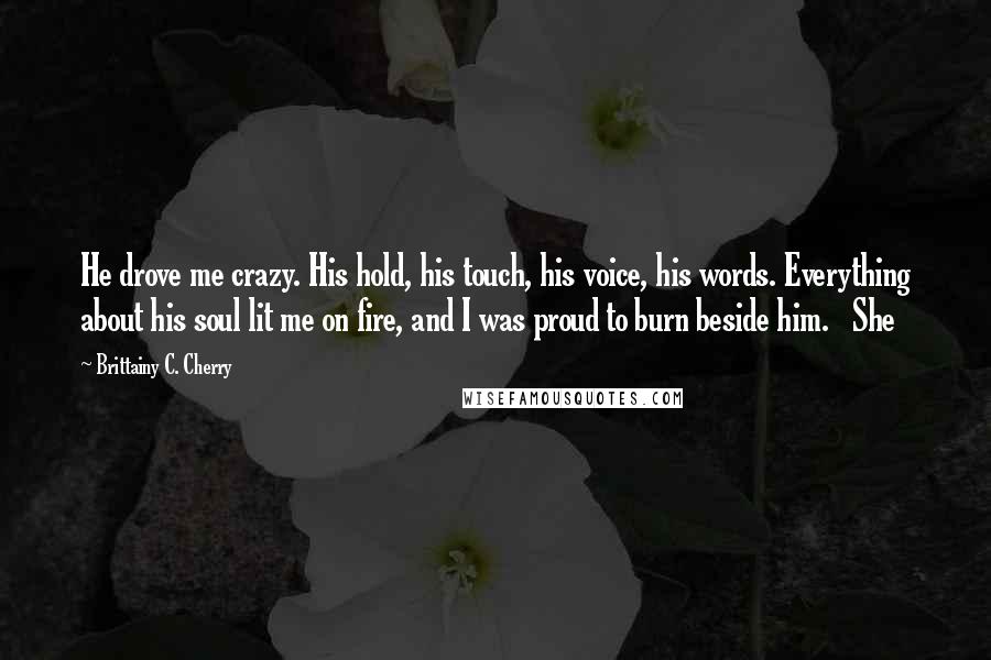 Brittainy C. Cherry Quotes: He drove me crazy. His hold, his touch, his voice, his words. Everything about his soul lit me on fire, and I was proud to burn beside him.   She
