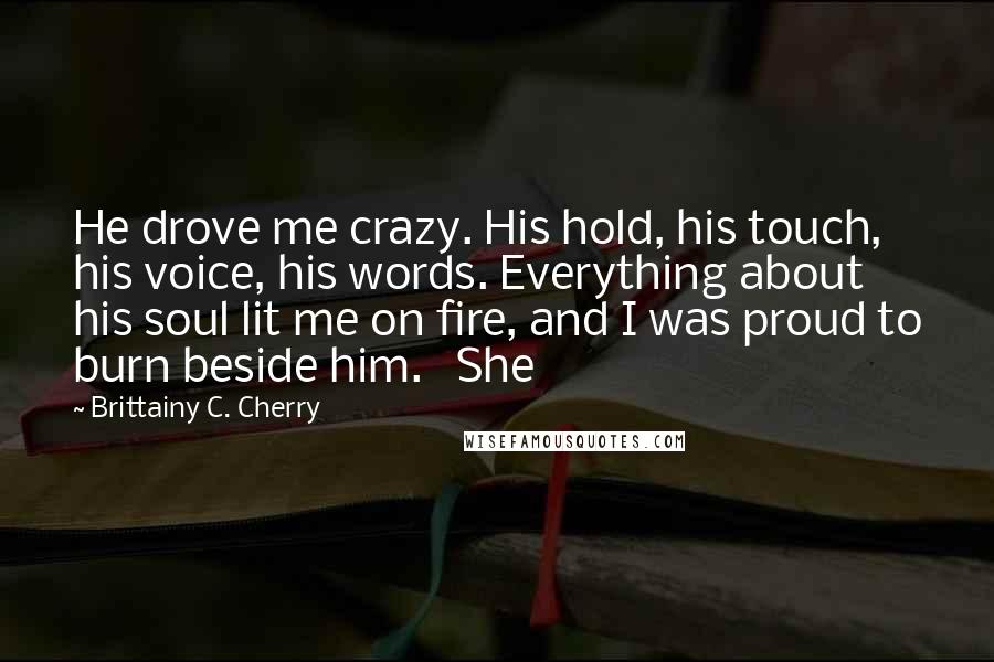 Brittainy C. Cherry Quotes: He drove me crazy. His hold, his touch, his voice, his words. Everything about his soul lit me on fire, and I was proud to burn beside him.   She