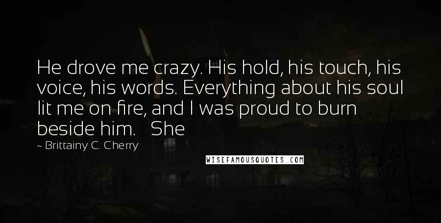 Brittainy C. Cherry Quotes: He drove me crazy. His hold, his touch, his voice, his words. Everything about his soul lit me on fire, and I was proud to burn beside him.   She