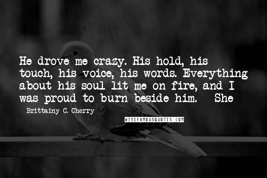 Brittainy C. Cherry Quotes: He drove me crazy. His hold, his touch, his voice, his words. Everything about his soul lit me on fire, and I was proud to burn beside him.   She