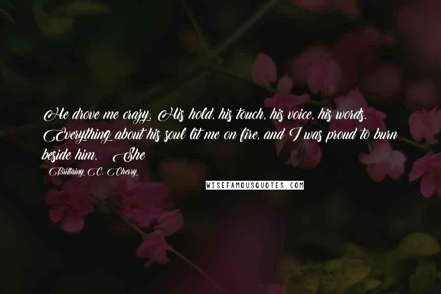 Brittainy C. Cherry Quotes: He drove me crazy. His hold, his touch, his voice, his words. Everything about his soul lit me on fire, and I was proud to burn beside him. She