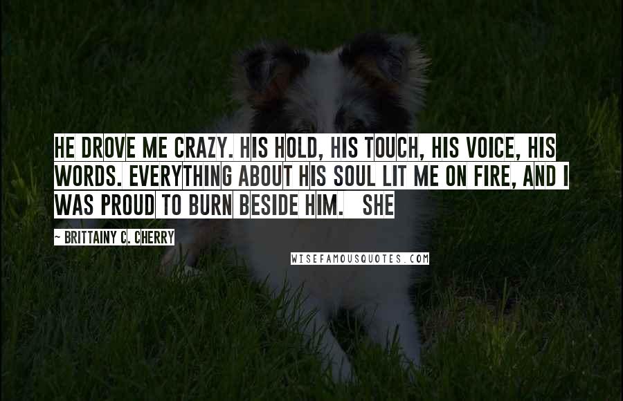 Brittainy C. Cherry Quotes: He drove me crazy. His hold, his touch, his voice, his words. Everything about his soul lit me on fire, and I was proud to burn beside him. She