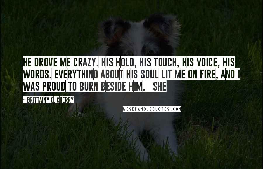 Brittainy C. Cherry Quotes: He drove me crazy. His hold, his touch, his voice, his words. Everything about his soul lit me on fire, and I was proud to burn beside him.   She