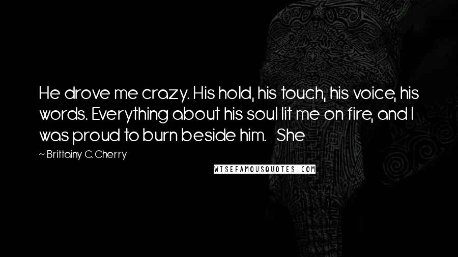 Brittainy C. Cherry Quotes: He drove me crazy. His hold, his touch, his voice, his words. Everything about his soul lit me on fire, and I was proud to burn beside him.   She