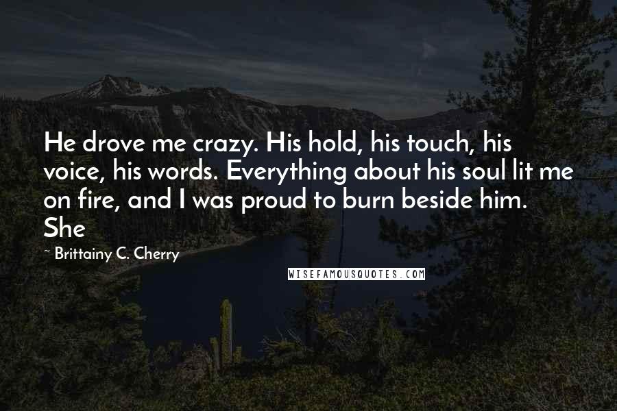 Brittainy C. Cherry Quotes: He drove me crazy. His hold, his touch, his voice, his words. Everything about his soul lit me on fire, and I was proud to burn beside him.   She