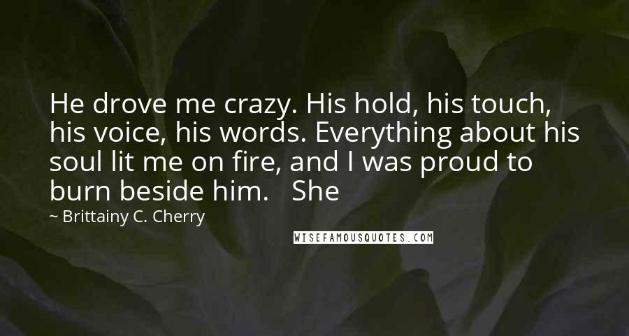 Brittainy C. Cherry Quotes: He drove me crazy. His hold, his touch, his voice, his words. Everything about his soul lit me on fire, and I was proud to burn beside him.   She