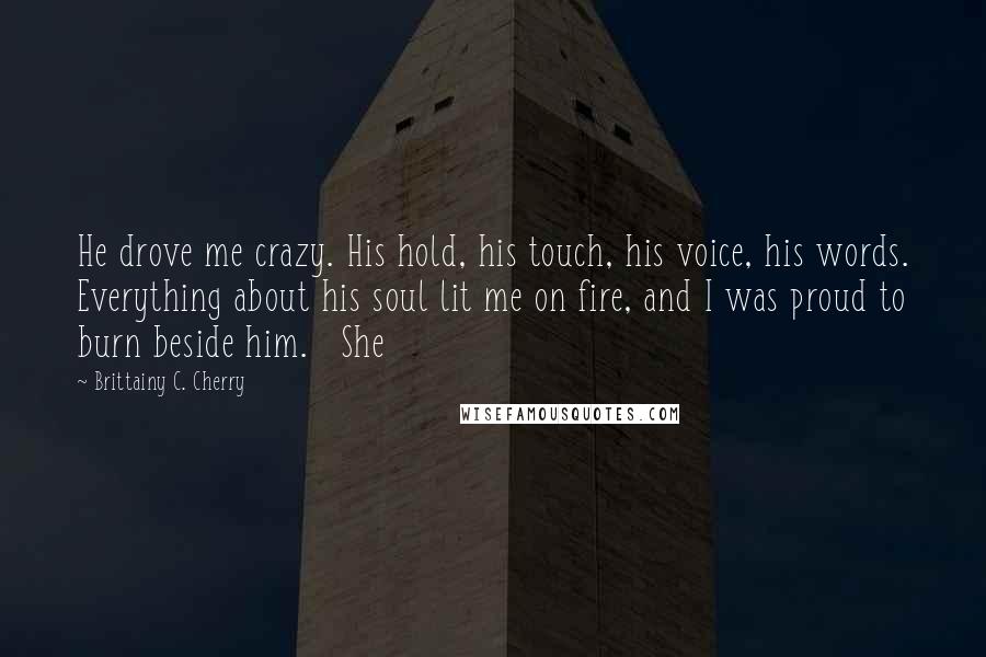 Brittainy C. Cherry Quotes: He drove me crazy. His hold, his touch, his voice, his words. Everything about his soul lit me on fire, and I was proud to burn beside him.   She