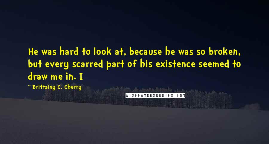 Brittainy C. Cherry Quotes: He was hard to look at, because he was so broken, but every scarred part of his existence seemed to draw me in. I