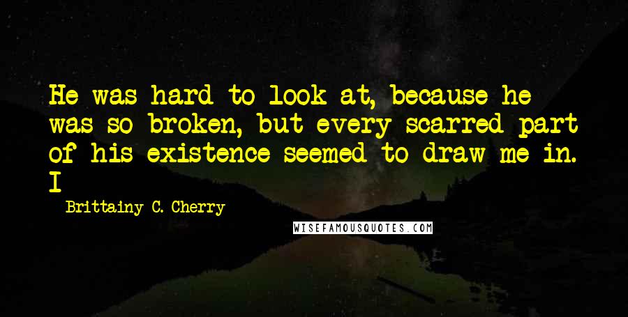 Brittainy C. Cherry Quotes: He was hard to look at, because he was so broken, but every scarred part of his existence seemed to draw me in. I