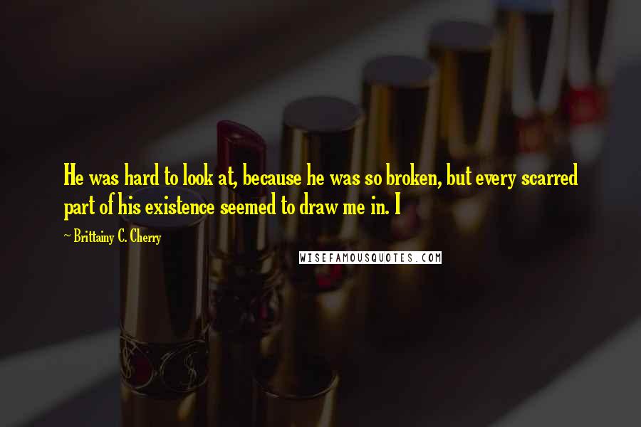 Brittainy C. Cherry Quotes: He was hard to look at, because he was so broken, but every scarred part of his existence seemed to draw me in. I