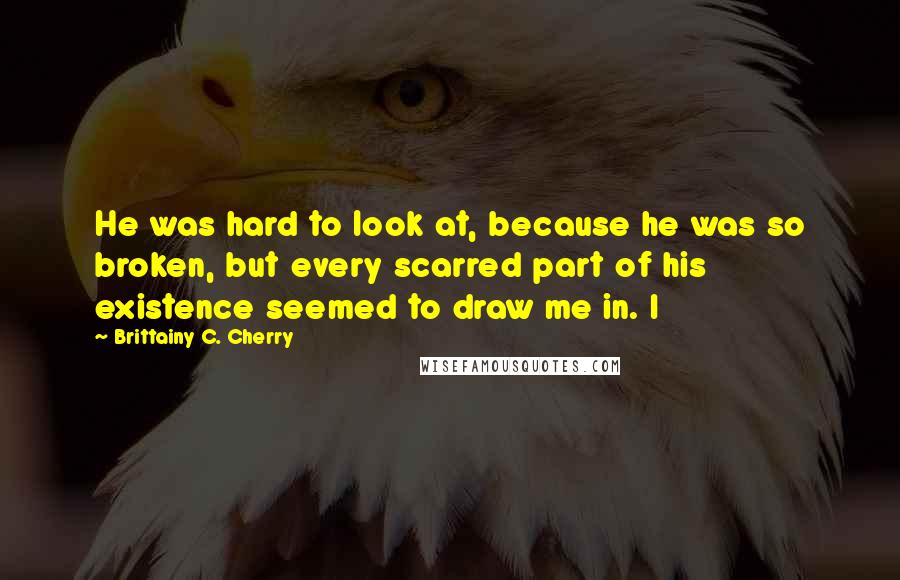 Brittainy C. Cherry Quotes: He was hard to look at, because he was so broken, but every scarred part of his existence seemed to draw me in. I
